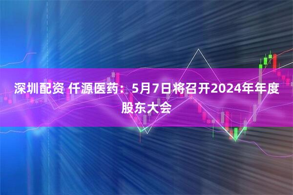 深圳配资 仟源医药：5月7日将召开2024年年度股东大会