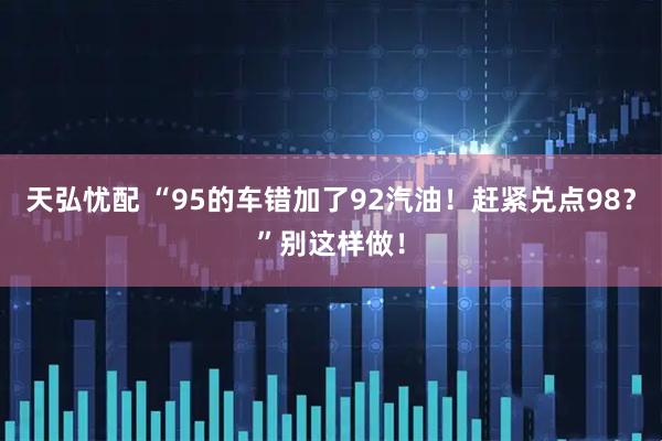 天弘忧配 “95的车错加了92汽油!赶紧兑点98?”别这样做!