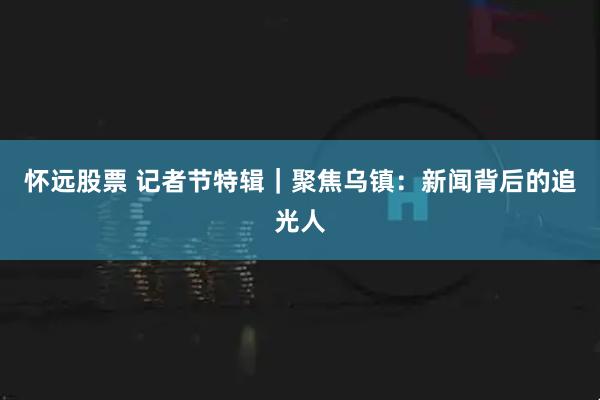 怀远股票 记者节特辑|聚焦乌镇:新闻背后的追光人