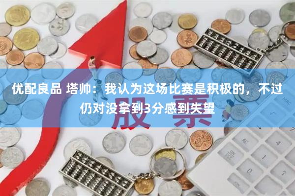 优配良品 塔帅:我认为这场比赛是积极的,不过仍对没拿到3分感到失望
