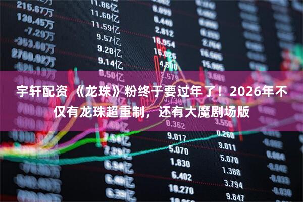 宇轩配资 《龙珠》粉终于要过年了！2026年不仅有龙珠超重制，还有大魔剧场版