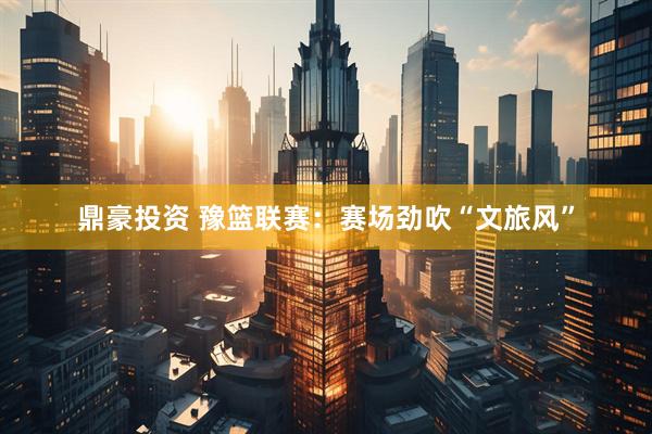 鼎豪投资 豫篮联赛：赛场劲吹“文旅风”