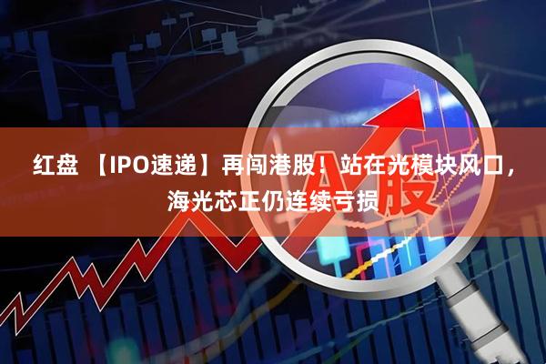 红盘 【IPO速递】再闯港股!站在光模块风口,海光芯正仍连续亏损