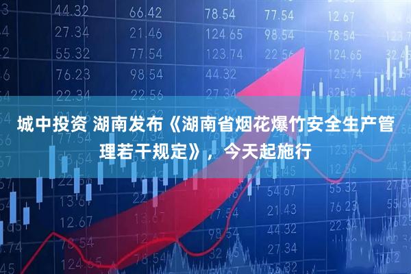 城中投资 湖南发布《湖南省烟花爆竹安全生产管理若干规定》，今天起施行