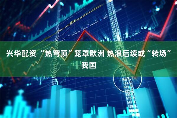 兴华配资 “热穹顶”笼罩欧洲 热浪后续或“转场”我国